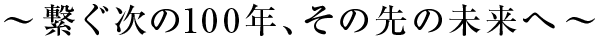 〜繋ぐ次の100年、その先の未来へ〜