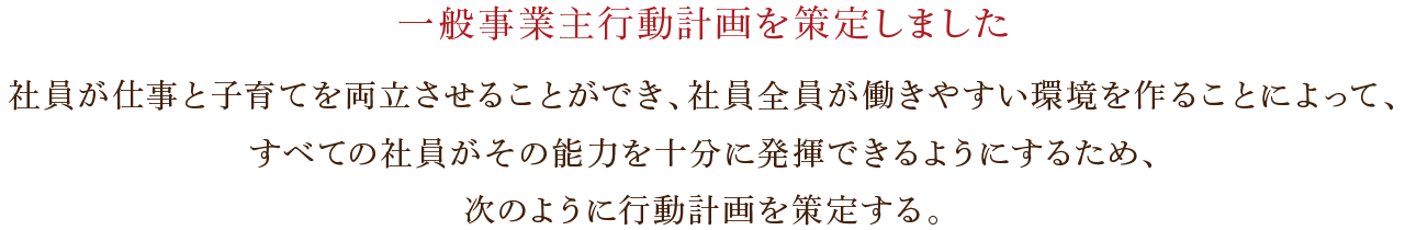 一般事業主行動計画・社員が仕事と子育てを両立させることができ、社員全員が働きやすい環境を作ることによって、すべての社員がその能力を十分に発揮できるようにするため、次のように行動計画を策定する。