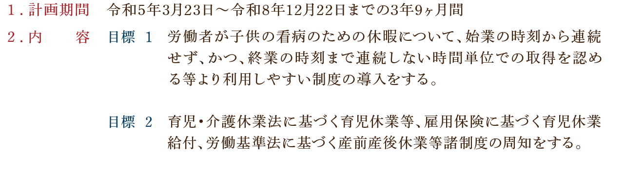 １．計画期間・令和5年3月23日〜令和8年12月22日までの3年9ヶ月間／２．内容【目標 1】労働者が子供の看病のための休暇について、始業の時刻から連続せず、かつ、終業の時刻まで連続しない時間単位での取得を認める等より利用しやすい制度の導入をする。／【目標 2】育児・介護休業法に基づく育児休業等、雇用保険に基づく育児休業給付、労働基準法に基づく産前産後休業等諸制度の周知をする。