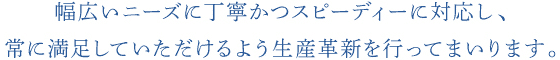 幅広いニーズに丁寧かつスピーディーに対応し、常に満足していただけるよう生産革新を行ってまいります。