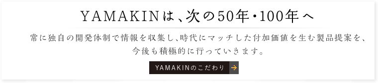 YAMAKINは、次の50年・100年へ。常に独自の開発体制で情報を収集し、時代にマッチした付加価値を生む製品提案を、今後も積極的に行っていきます。「YAMAKINのこだわり」はこちら